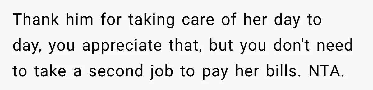 Thank him for taking care of her day to day, you appreciate that, but you don't need to take a second job to pay her bills. NTA.
