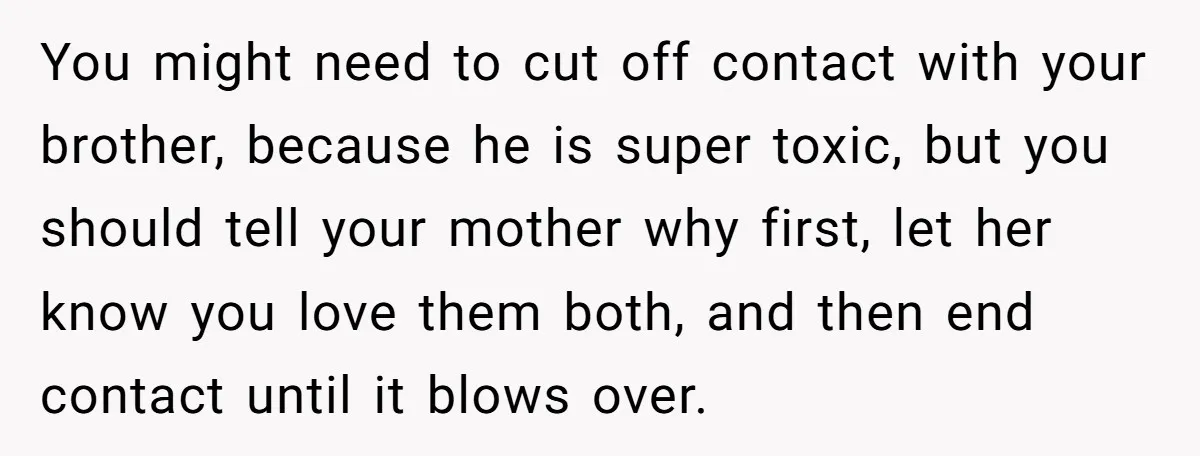 You might need to cut off contact with your brother, because he is super toxic, but you should tell your mother why first, let her know you love them both,...