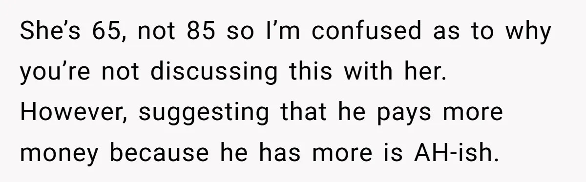 She’s 65, not 85 so I’m confused as to why you’re not discussing this with her.   However, suggesting that he pays more money because he has more is AH-ish.