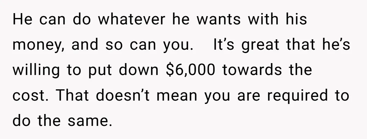 He can do whatever he wants with his money, and so can you. It’s great that he’s willing to put down $6,000 towards the cost. That doesn’t mean you are...