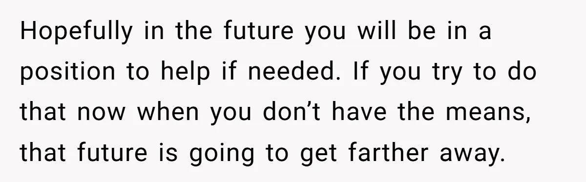 Hopefully in the future you will be in a position to help if needed. If you try to do that now when you don’t have the means, that future is...
