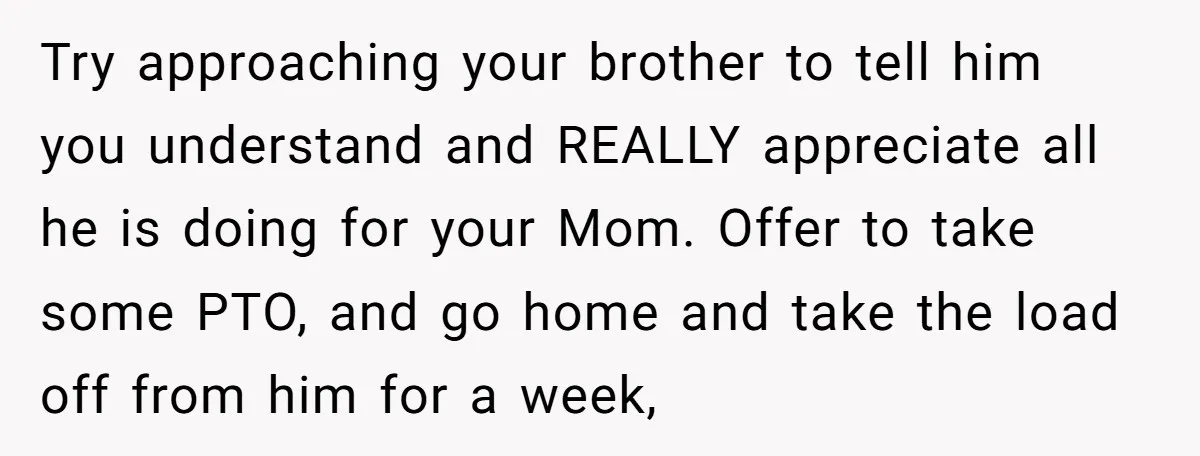 Try approaching your brother to tell him you understand and REALLY appreciate all he is doing for your Mom. Offer to take some PTO, and go home and take the...