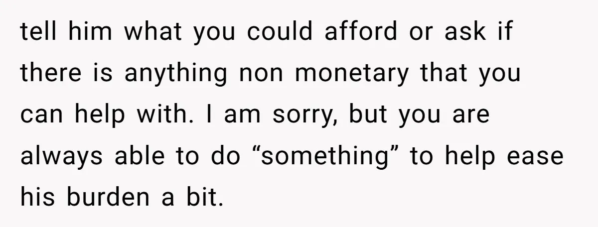 tell him what you could afford or ask if there is anything non monetary that you can help with. I am sorry, but you are always able to do “something”...