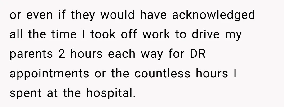 or even if they would have acknowledged all the time I took off work to drive my parents 2 hours each way for DR appointments or the countless hours I...