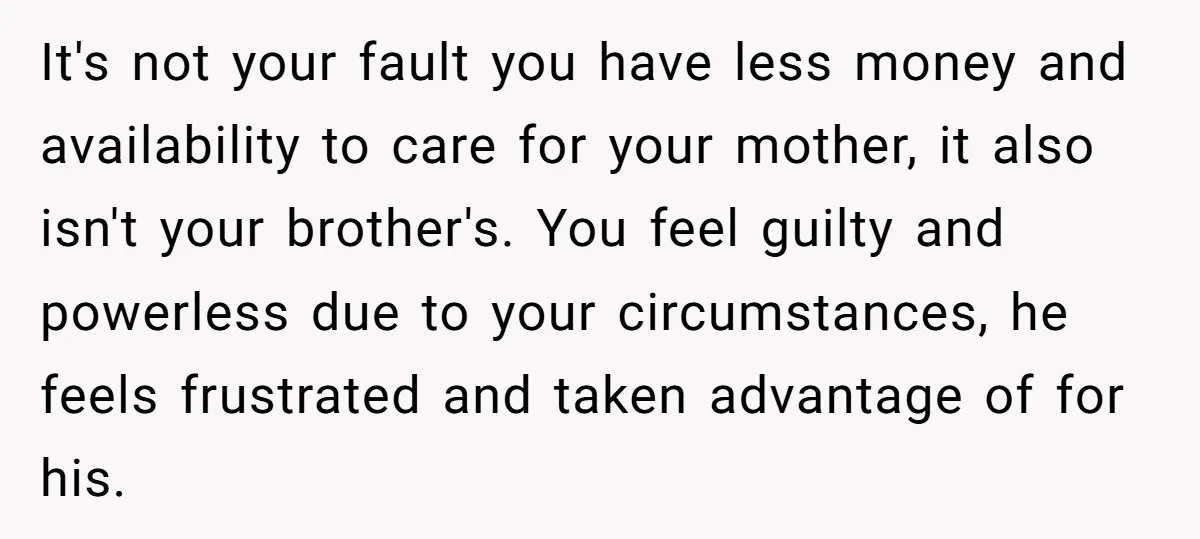 It's not your fault you have less money and availability to care for your mother, it also isn't your brother's. You feel guilty and powerless due to your circumstances, he...