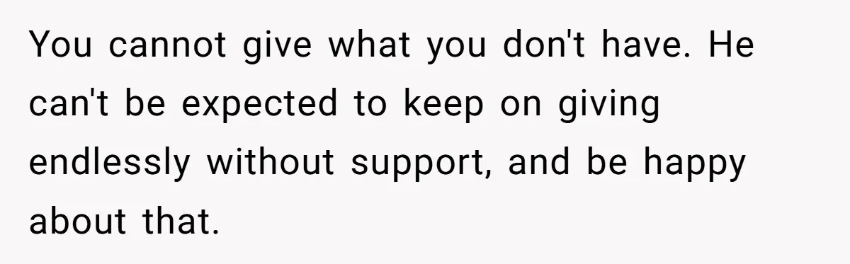 You cannot give what you don't have. He can't be expected to keep on giving endlessly without support, and be happy about that.