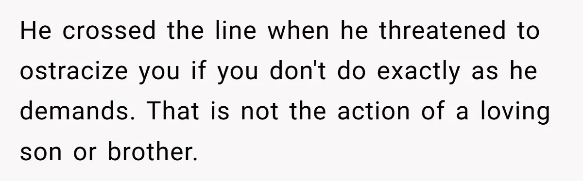 He crossed the line when he threatened to ostracize you if you don't do exactly as he demands. That is not the action of a loving son or brother.