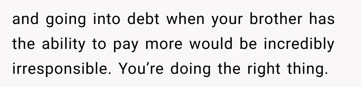 and going into debt when your brother has the ability to pay more would be incredibly irresponsible. You’re doing the right thing.