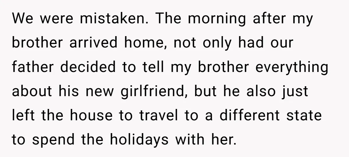 We were mistaken. The morning after my brother arrived home, not only had our father decided to tell my brother everything about his new girlfriend, but he also just left...