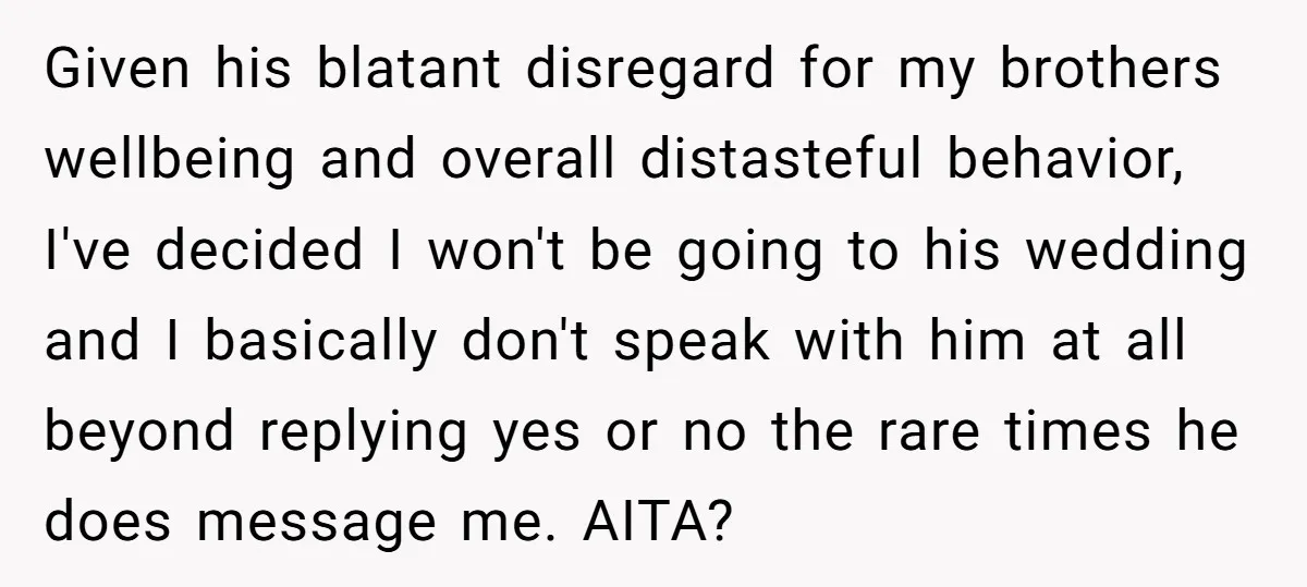Given his blatant disregard for my brothers wellbeing and overall distasteful behavior, I've decided I won't be going to his wedding and I basically don't speak with him at all...