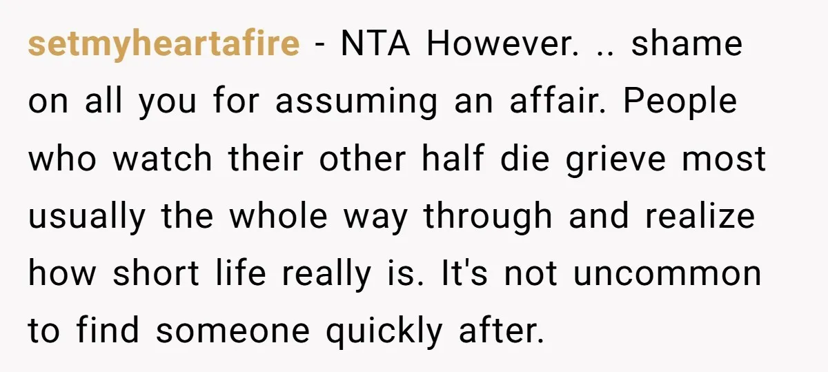 setmyheartafire − NTA However. .. shame on all you for assuming an affair. People who watch their other half die grieve most usually the whole way through and realize how...