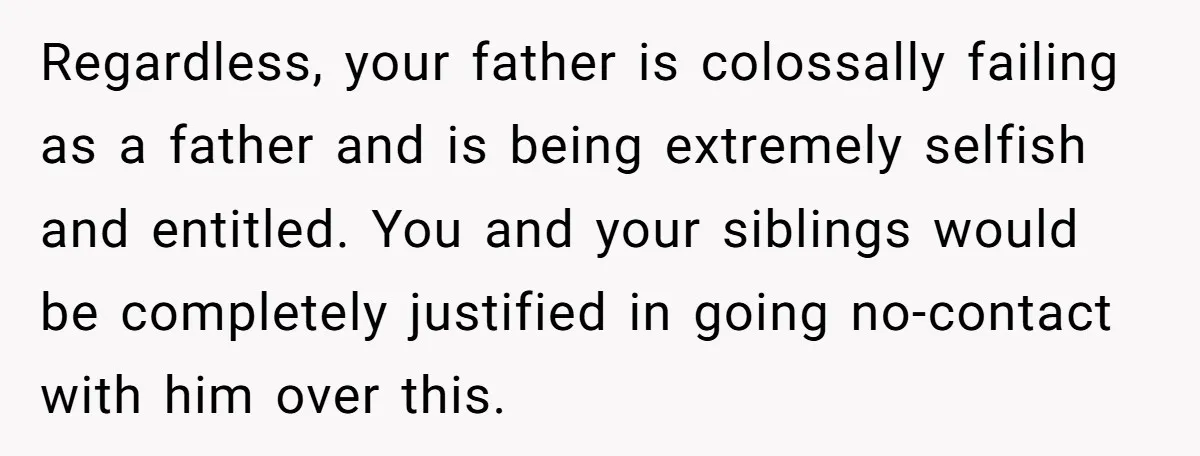 Regardless, your father is colossally failing as a father and is being extremely selfish and entitled. You and your siblings would be completely justified in going no-contact with him over...