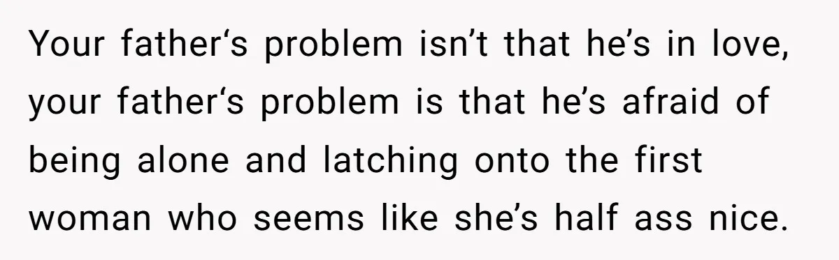 Your father‘s problem isn’t that he’s in love, your father‘s problem is that he’s afraid of being alone and latching onto the first woman who seems like she’s half ass...