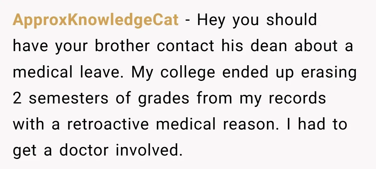 ApproxKnowledgeCat − Hey you should have your brother contact his dean about a medical leave. My college ended up erasing 2 semesters of grades from my records with a retroactive...