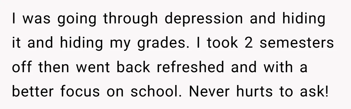 I was going through depression and hiding it and hiding my grades. I took 2 semesters off then went back refreshed and with a better focus on school. Never hurts...