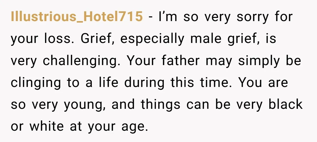 Illustrious_Hotel715 − I’m so very sorry for your loss. Grief, especially male grief, is very challenging. Your father may simply be clinging to a life during this time. You are...