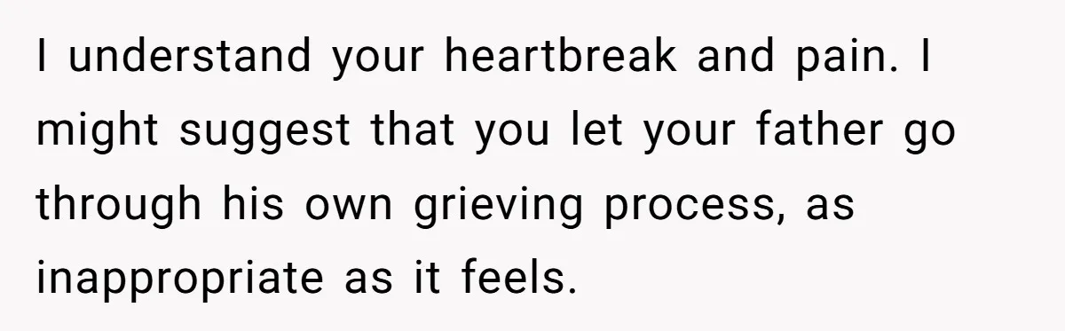 I understand your heartbreak and pain. I might suggest that you let your father go through his own grieving process, as inappropriate as it feels.