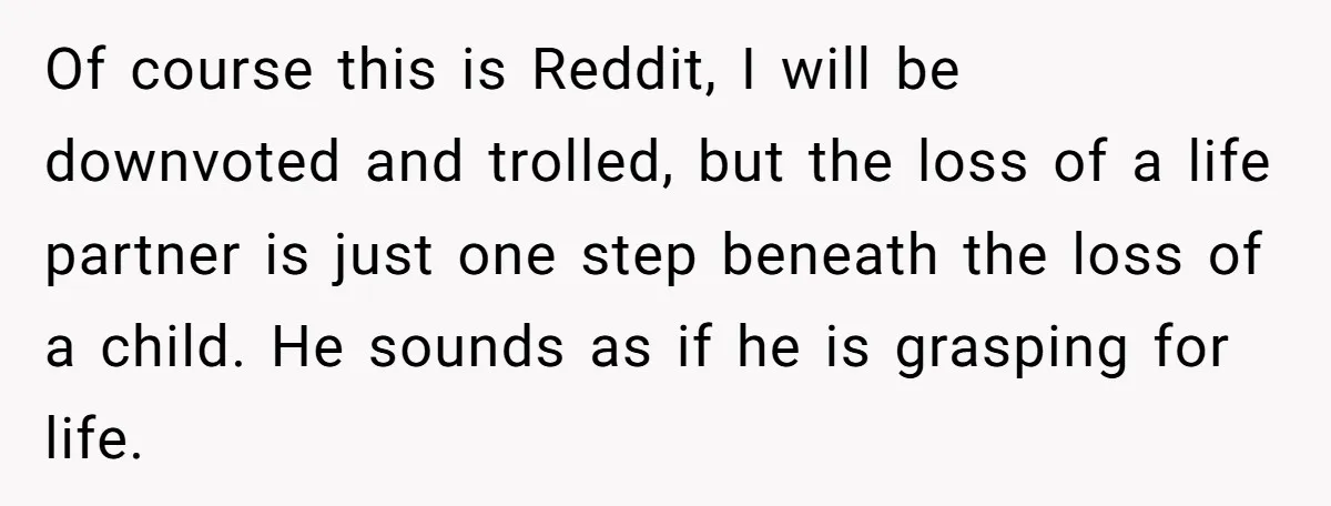 Of course this is Reddit, I will be downvoted and trolled, but the loss of a life partner is just one step beneath the loss of a child. He sounds...