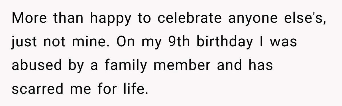 More than happy to celebrate anyone else's, just not mine. On my 9th birthday I was abused by a family member and has scarred me for life.