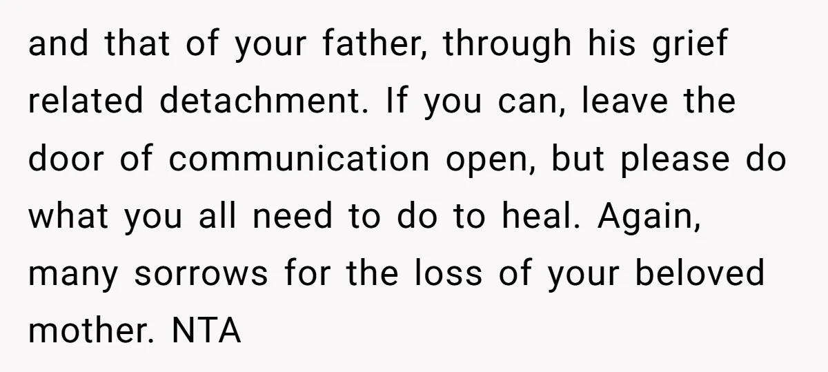 and that of your father, through his grief related detachment. If you can, leave the door of communication open, but please do what you all need to do to heal....