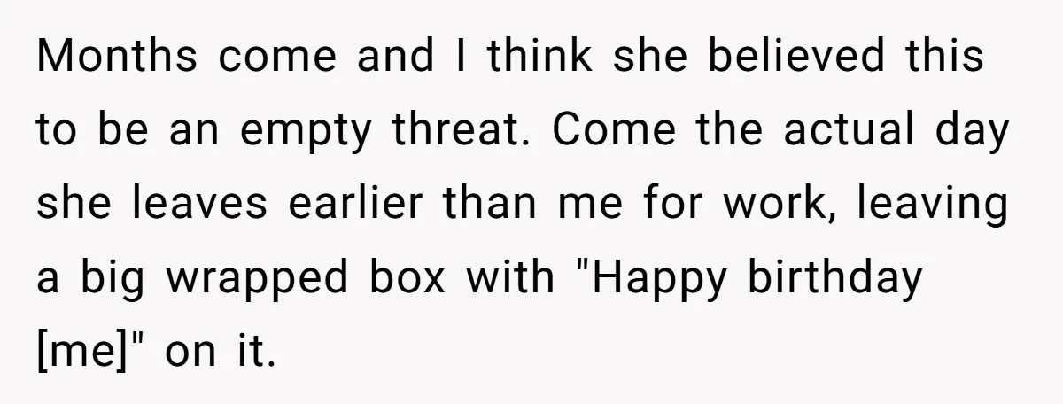 Months come and I think she believed this to be an empty threat. Come the actual day she leaves earlier than me for work, leaving a big wrapped box with...