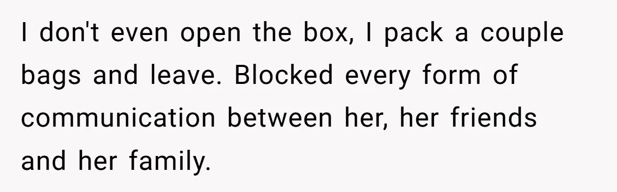 I don't even open the box, I pack a couple bags and leave. Blocked every form of communication between her, her friends and her family.