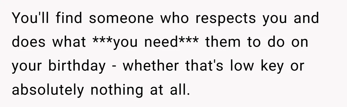 You'll find someone who respects you and does what ***you need*** them to do on your birthday - whether that's low key or absolutely nothing at all.