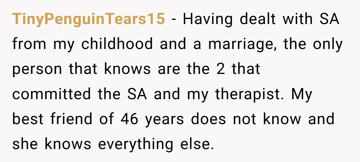TinyPenguinTears15 − Having dealt with SA from my childhood and a marriage, the only person that knows are the 2 that committed the SA and my therapist. My best friend...