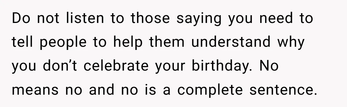 Do not listen to those saying you need to tell people to help them understand why you don’t celebrate your birthday. No means no and no is a complete sentence.