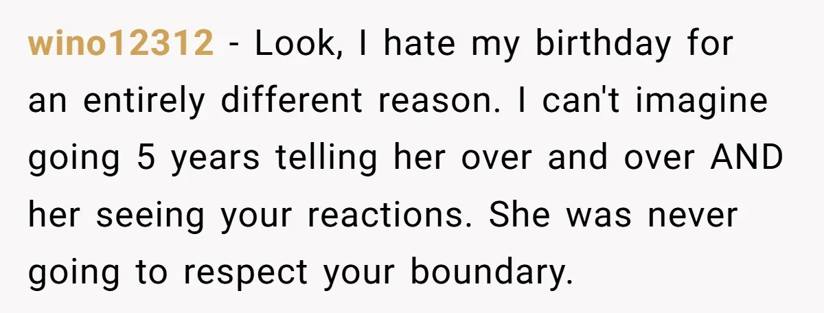 wino12312 − Look, I hate my birthday for an entirely different reason. I can't imagine going 5 years telling her over and over AND her seeing your reactions. She was...