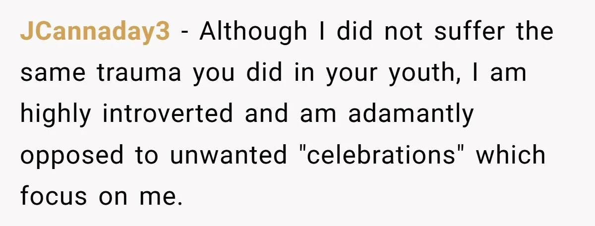 JCannaday3 − Although I did not suffer the same trauma you did in your youth, I am highly introverted and am adamantly opposed to unwanted "celebrations" which focus on me.