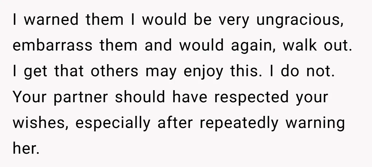 I warned them I would be very ungracious, embarrass them and would again, walk out. I get that others may enjoy this. I do not. Your partner should have respected...