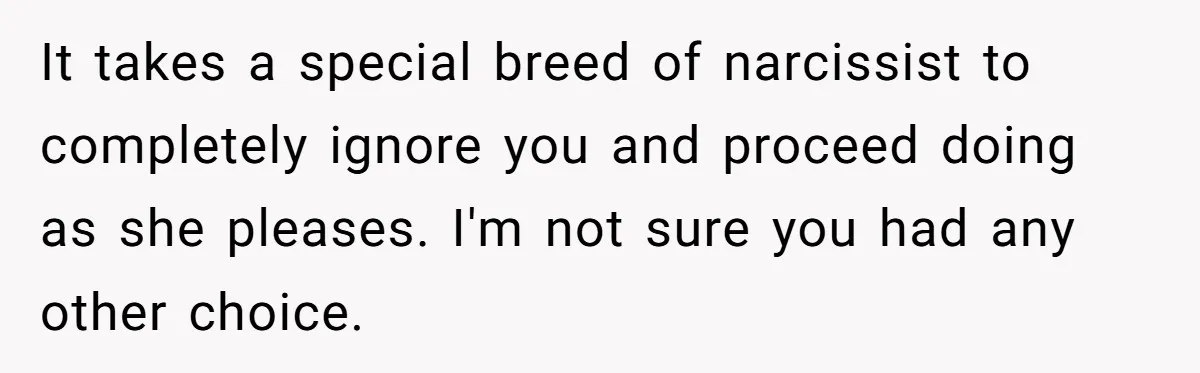It takes a special breed of narcissist to completely ignore you and proceed doing as she pleases. I'm not sure you had any other choice.