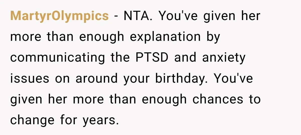 MartyrOlympics − NTA. You've given her more than enough explanation by communicating the PTSD and anxiety issues on around your birthday. You've given her more than enough chances to change...