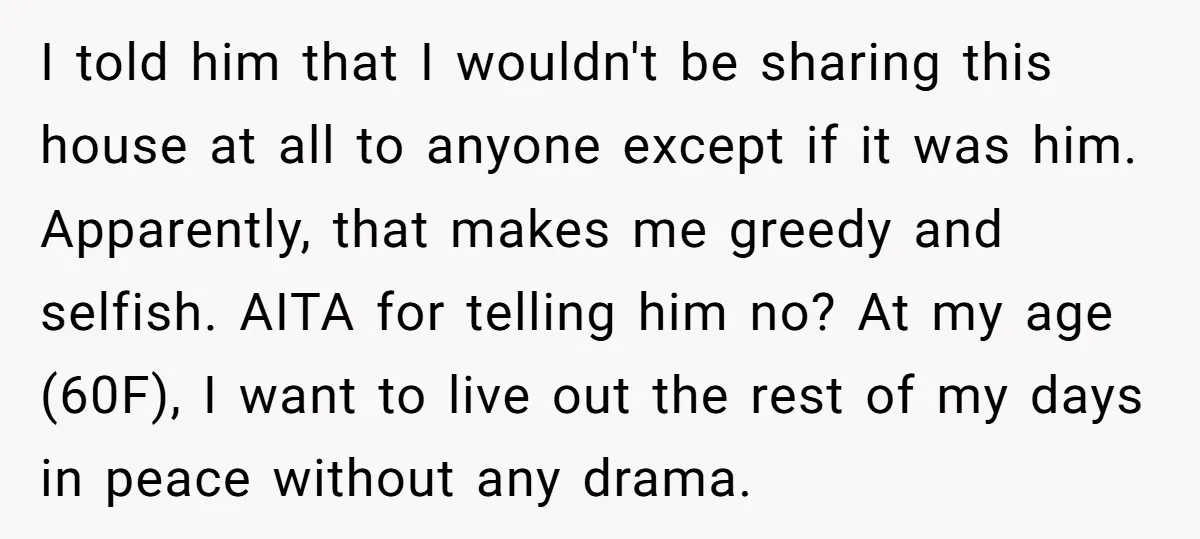 I told him that I wouldn't be sharing this house at all to anyone except if it was him. Apparently, that makes me greedy and selfish. AITA for telling him...