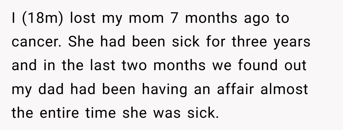 I (18m) lost my mom 7 months ago to cancer. She had been sick for three years and in the last two months we found out my dad had been...