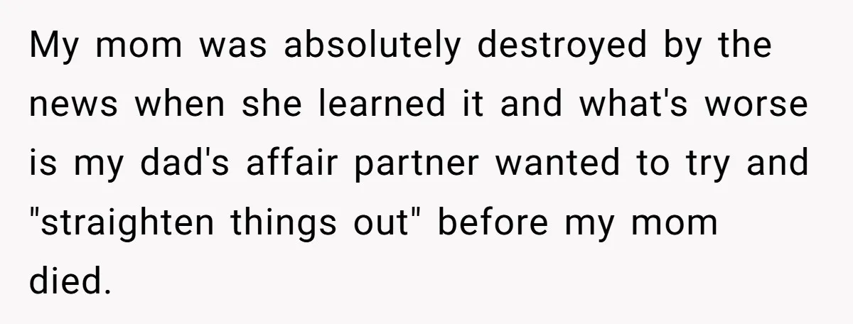 My mom was absolutely destroyed by the news when she learned it and what's worse is my dad's affair partner wanted to try and "straighten things out" before my mom...