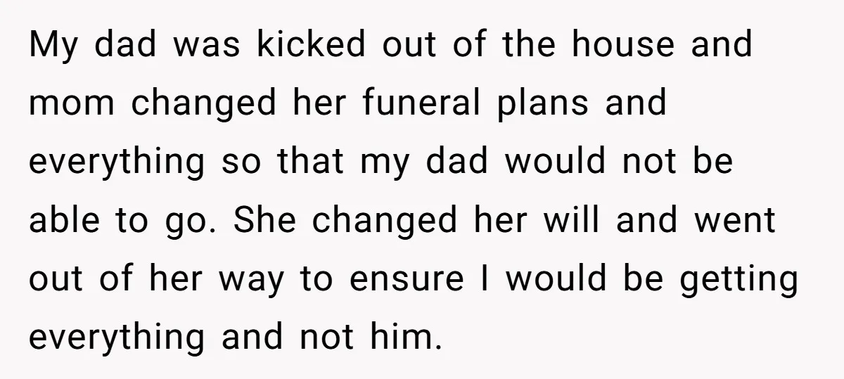 My dad was kicked out of the house and mom changed her funeral plans and everything so that my dad would not be able to go. She changed her will...