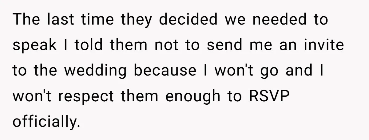 The last time they decided we needed to speak I told them not to send me an invite to the wedding because I won't go and I won't respect them...