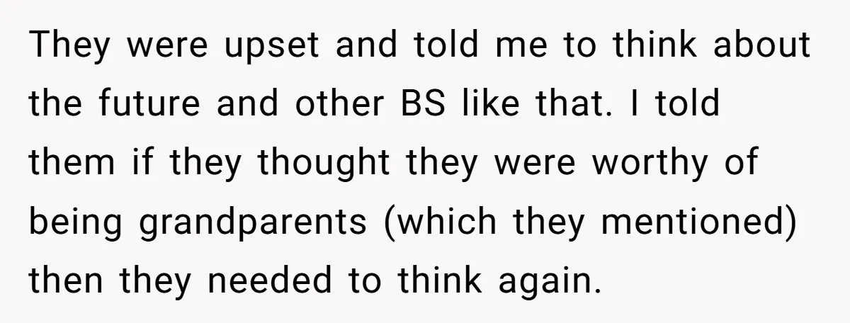 They were upset and told me to think about the future and other BS like that. I told them if they thought they were worthy of being grandparents (which they...