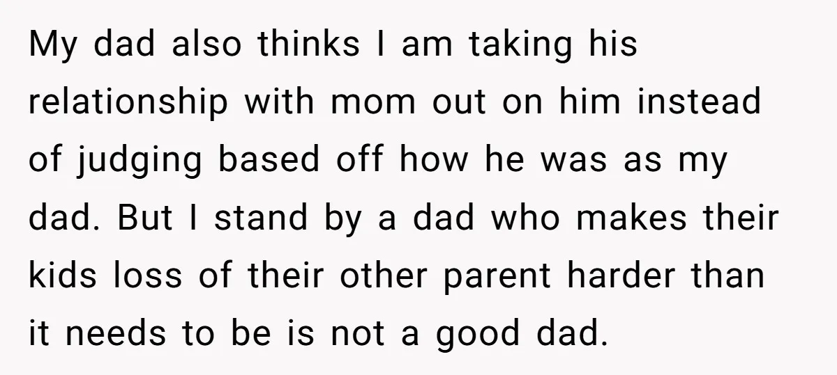 My dad also thinks I am taking his relationship with mom out on him instead of judging based off how he was as my dad. But I stand by a...