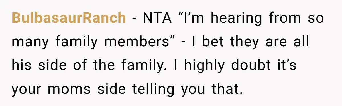 BulbasaurRanch − NTA “I’m hearing from so many family members” - I bet they are all his side of the family. I highly doubt it’s your moms side telling you...
