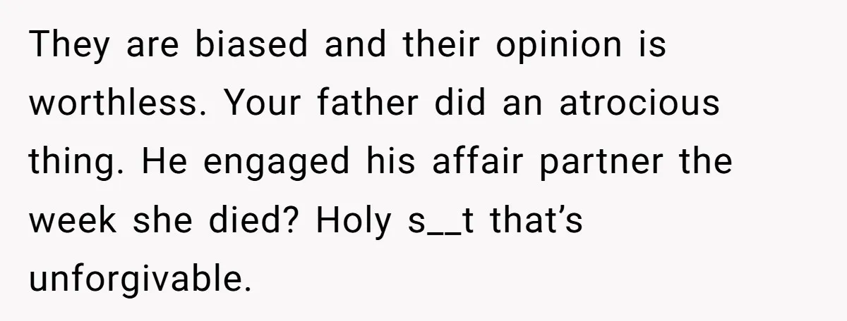 They are biased and their opinion is worthless. Your father did an atrocious thing. He engaged his affair partner the week she died? Holy s__t that’s unforgivable.