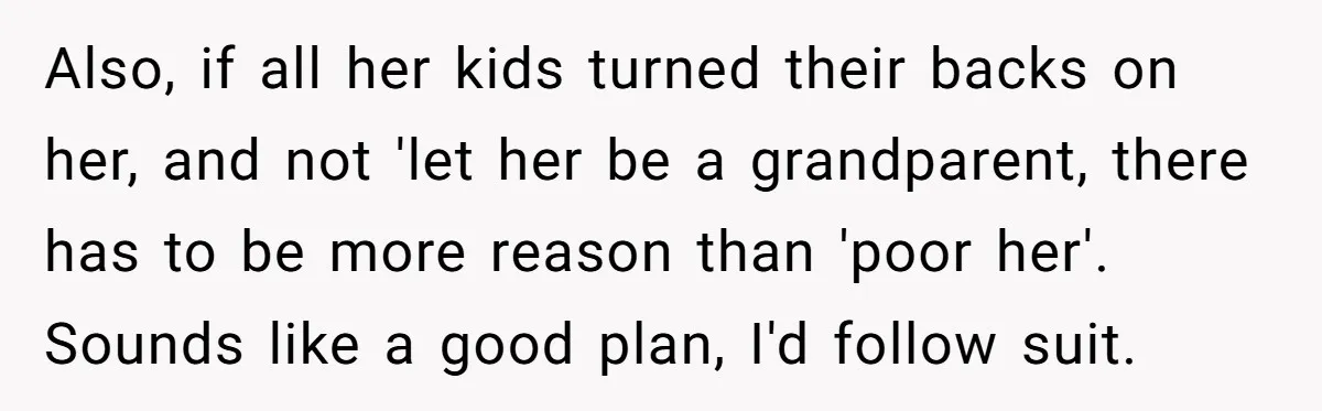 Also, if all her kids turned their backs on her, and not 'let her be a grandparent, there has to be more reason than 'poor her'. Sounds like a good...