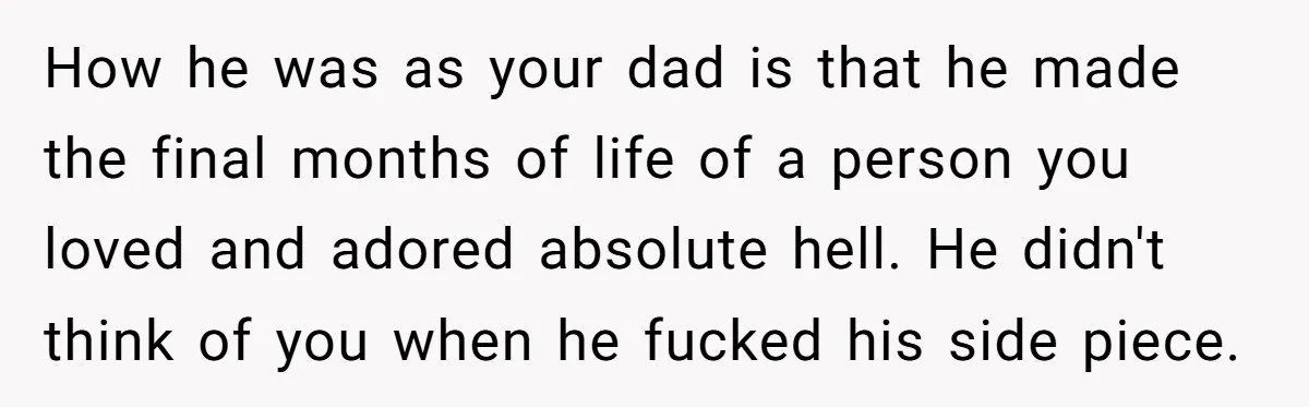 How he was as your dad is that he made the final months of life of a person you loved and adored absolute hell. He didn't think of you when...