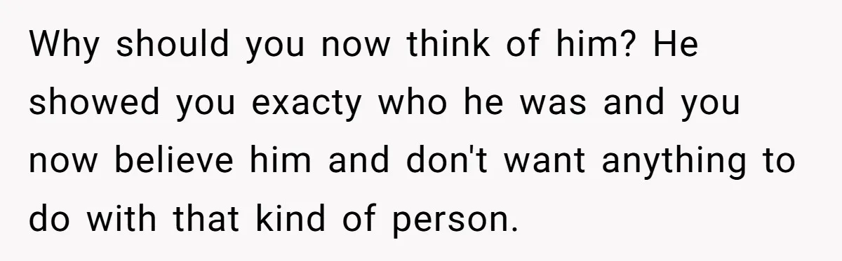 Why should you now think of him? He showed you exacty who he was and you now believe him and don't want anything to do with that kind of person.