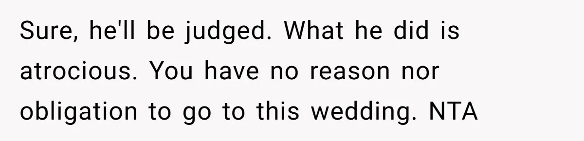Sure, he'll be judged. What he did is atrocious. You have no reason nor obligation to go to this wedding. NTA
