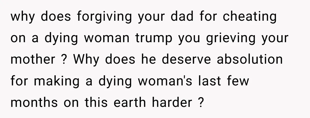why does forgiving your dad for cheating on a dying woman trump you grieving your mother ? Why does he deserve absolution for making a dying woman's last few months...