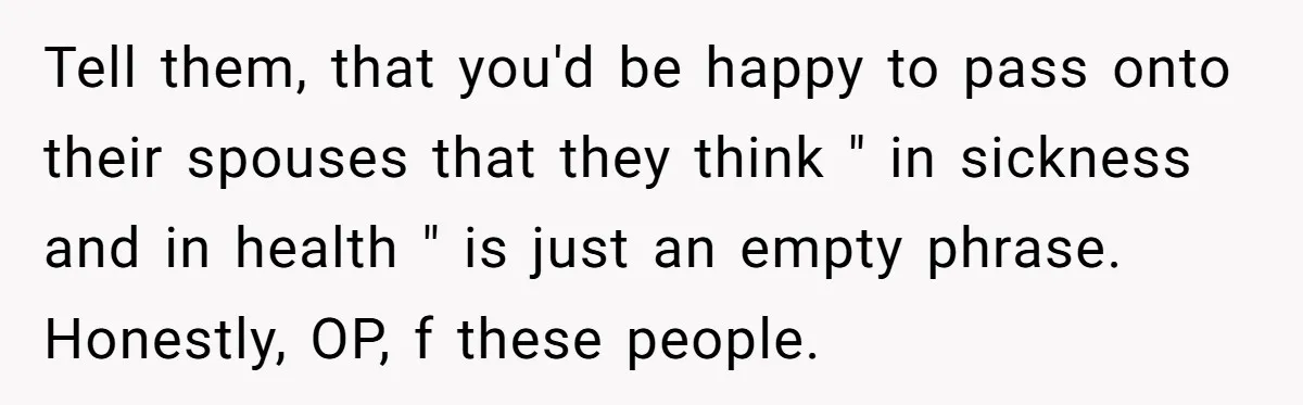 Tell them, that you'd be happy to pass onto their spouses that they think " in sickness and in health " is just an empty phrase. Honestly, OP, f these...