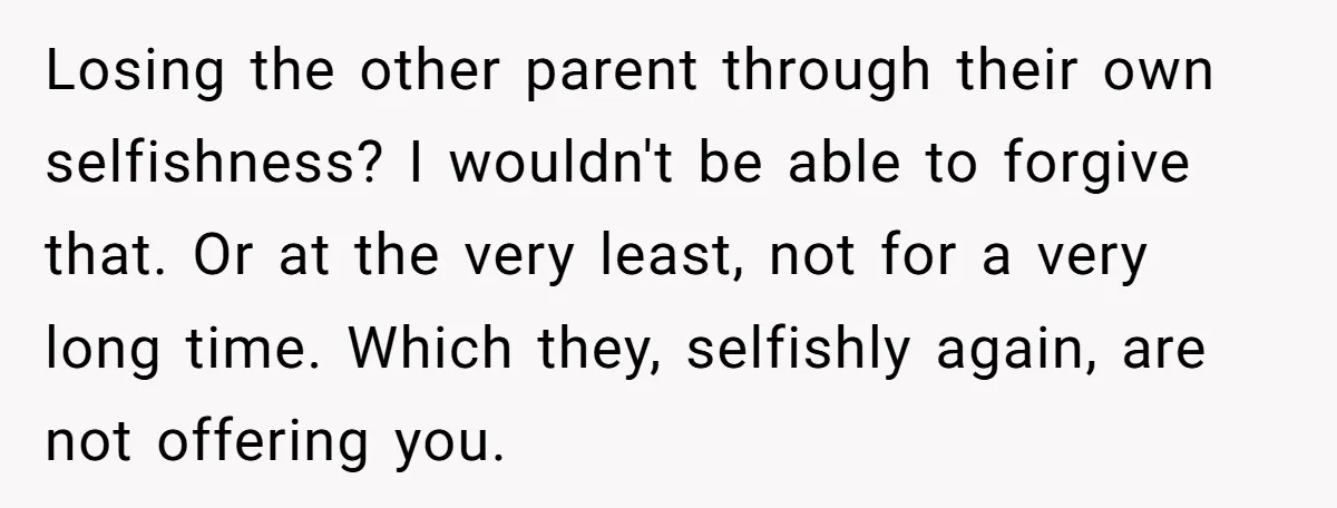 Losing the other parent through their own selfishness? I wouldn't be able to forgive that. Or at the very least, not for a very long time. Which they, selfishly again,...